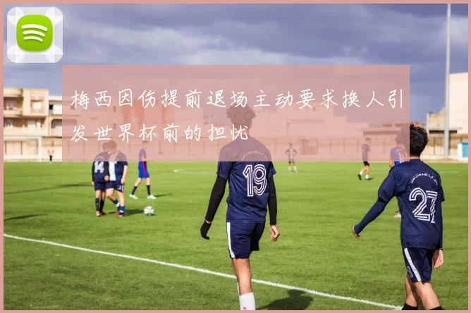 梅西因伤提前退场主动要求换人引发世界杯前的担忧