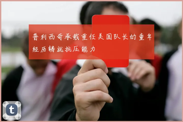 普利西奇承载重任美国队长的童年经历铸就抗压能力
