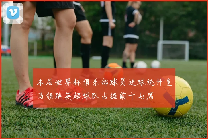 本届世界杯俱乐部球员进球统计皇马领跑英超球队占据前十七席