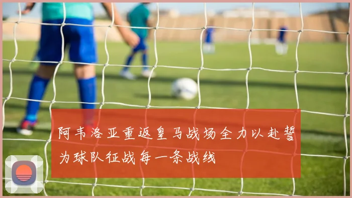 阿韦洛亚重返皇马战场全力以赴誓为球队征战每一条战线