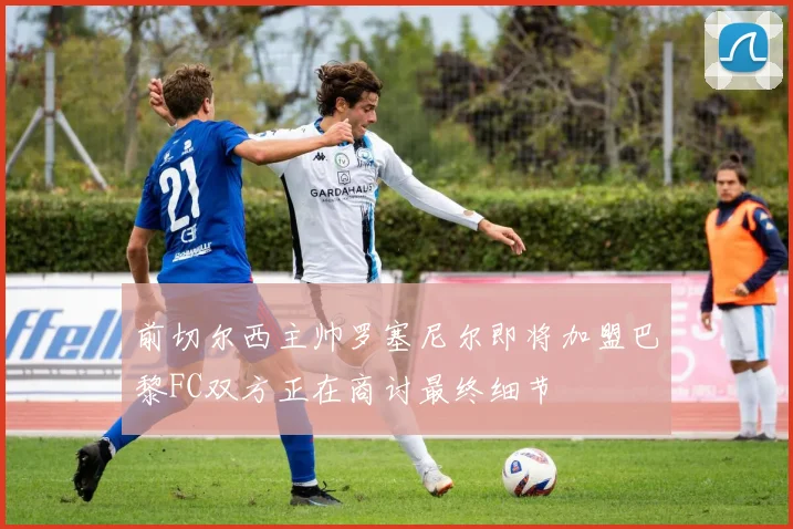 前切尔西主帅罗塞尼尔即将加盟巴黎FC双方正在商讨最终细节