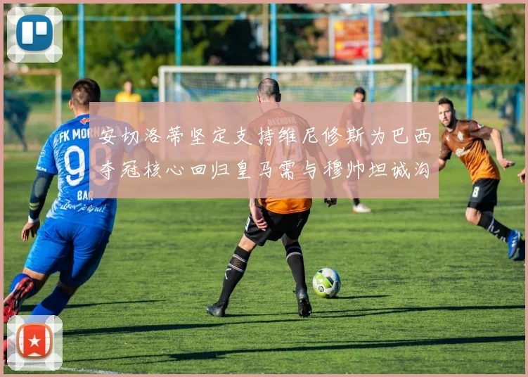安切洛蒂坚定支持维尼修斯为巴西夺冠核心回归皇马需与穆帅坦诚沟通