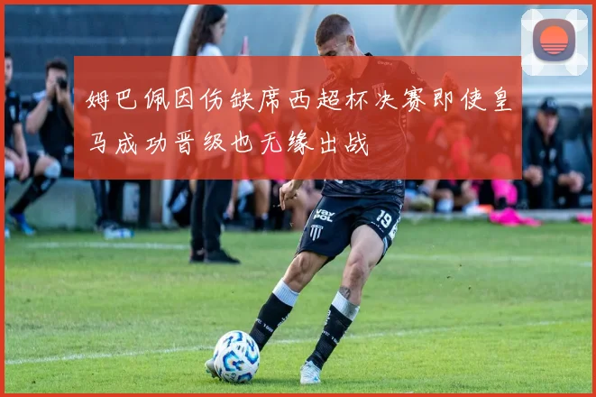 姆巴佩因伤缺席西超杯决赛即使皇马成功晋级也无缘出战