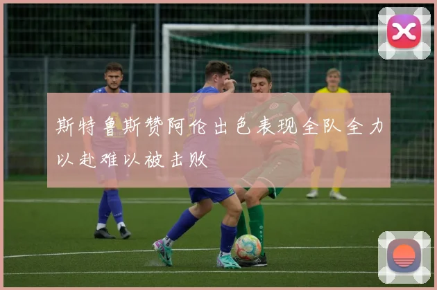 斯特鲁斯赞阿伦出色表现全队全力以赴难以被击败