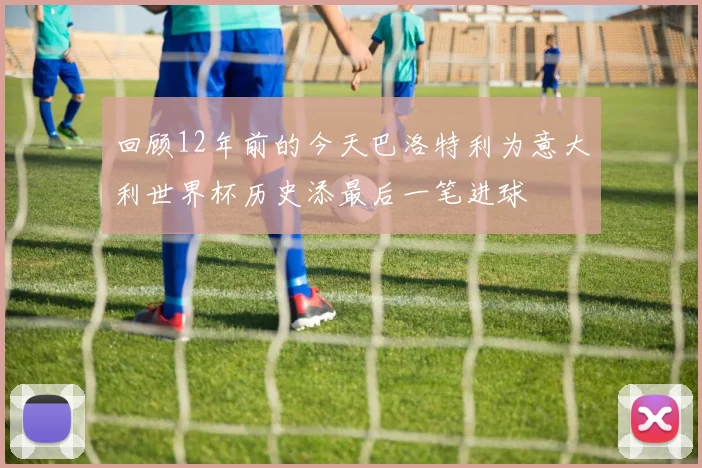 回顾12年前的今天巴洛特利为意大利世界杯历史添最后一笔进球