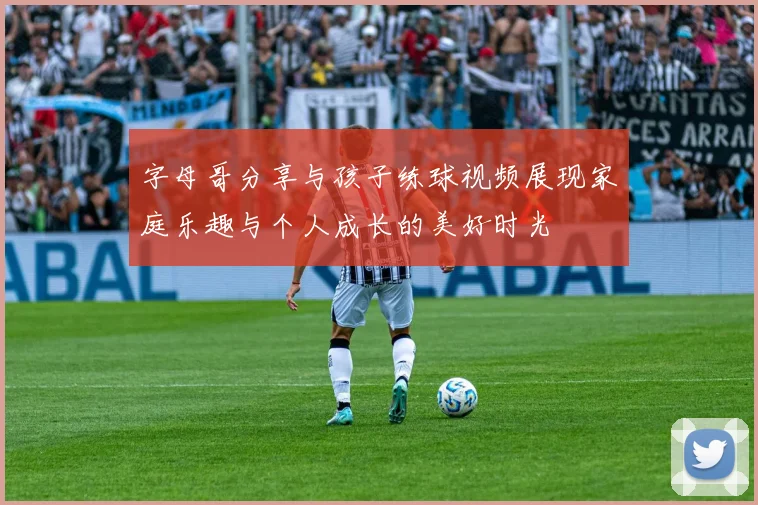 字母哥分享与孩子练球视频展现家庭乐趣与个人成长的美好时光