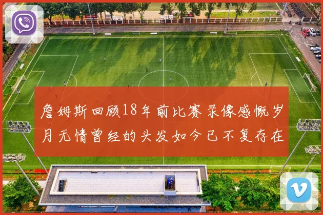 詹姆斯回顾18年前比赛录像感慨岁月无情曾经的头发如今已不复存在