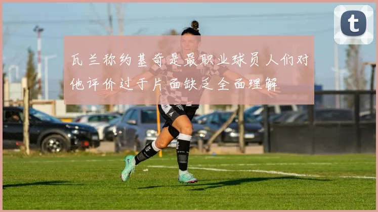 瓦兰称约基奇是最职业球员人们对他评价过于片面缺乏全面理解