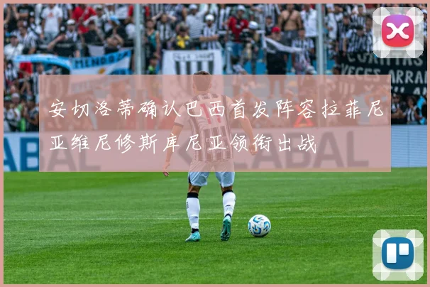 安切洛蒂确认巴西首发阵容拉菲尼亚维尼修斯库尼亚领衔出战