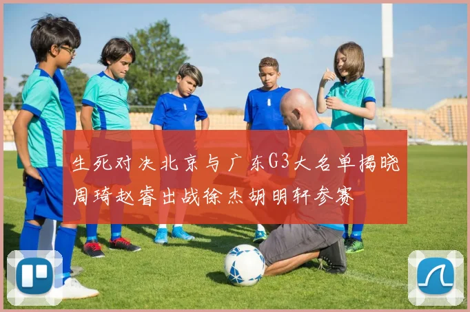生死对决北京与广东G3大名单揭晓周琦赵睿出战徐杰胡明轩参赛