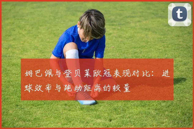 姆巴佩与登贝莱欧冠表现对比：进球效率与跑动距离的较量
