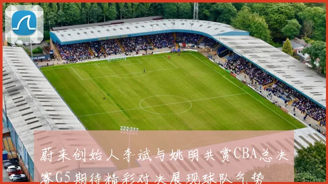 蔚来创始人李斌与姚明共赏CBA总决赛G5期待精彩对决展现球队气势