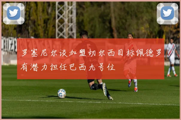 罗塞尼尔谈加盟切尔西目标佩德罗有潜力担任巴西九号位