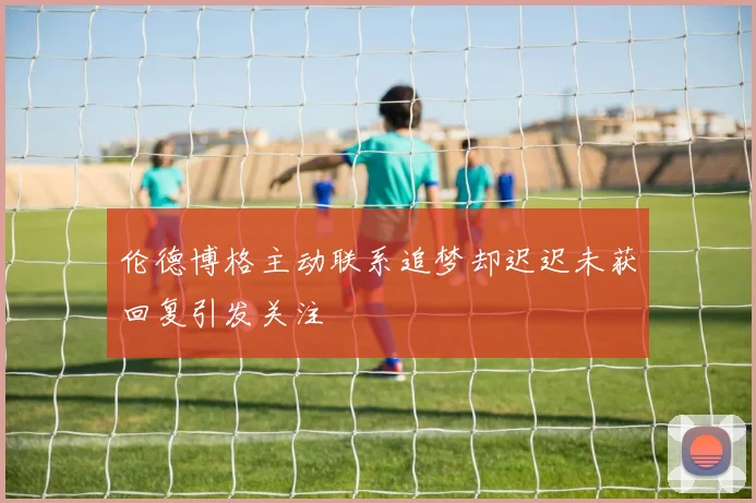 伦德博格主动联系追梦却迟迟未获回复引发关注