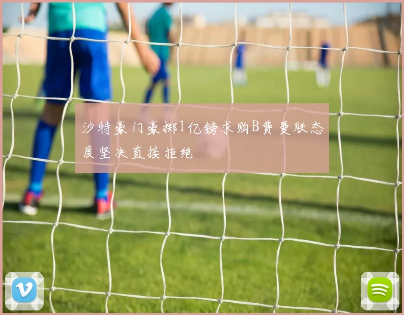 沙特豪门豪掷1亿镑求购B费曼联态度坚决直接拒绝