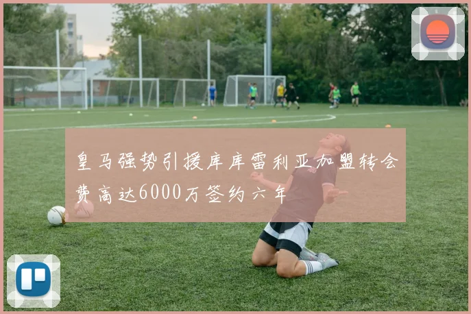 皇马强势引援库库雷利亚加盟转会费高达6000万签约六年