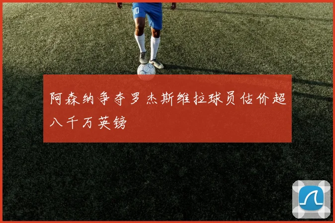 阿森纳争夺罗杰斯维拉球员估价超八千万英镑