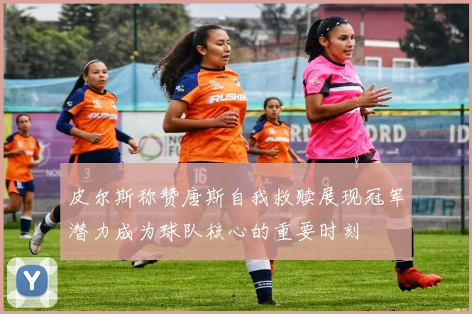 皮尔斯称赞唐斯自我救赎展现冠军潜力成为球队核心的重要时刻