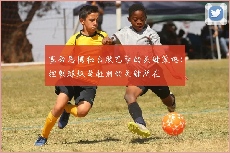 塞蒂恩揭秘击败巴萨的关键策略：控制球权是胜利的关键所在