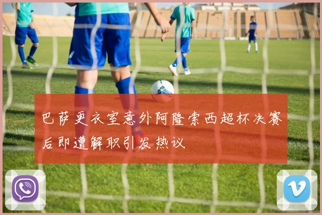 巴萨更衣室意外阿隆索西超杯决赛后即遭解职引发热议