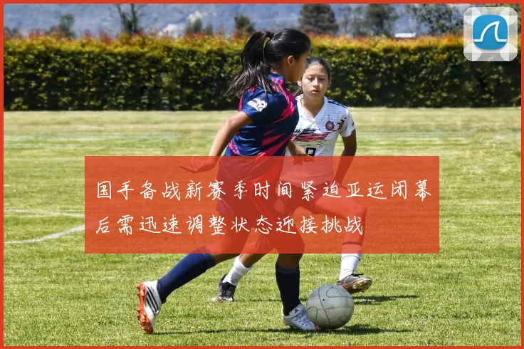 国手备战新赛季时间紧迫亚运闭幕后需迅速调整状态迎接挑战